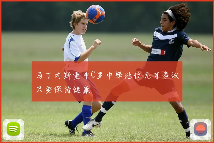 马丁内斯重申C罗中锋地位无可争议只要保持健康
