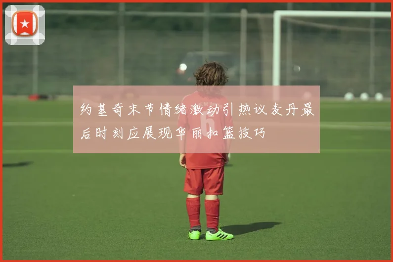 约基奇末节情绪激动引热议麦丹最后时刻应展现华丽扣篮技巧
