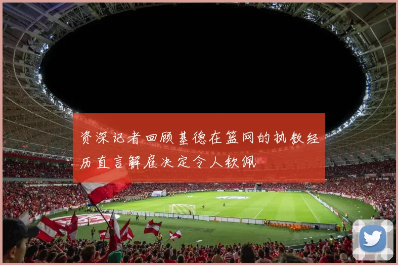 资深记者回顾基德在篮网的执教经历直言解雇决定令人钦佩