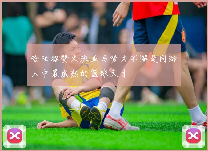 哈珀称赞文班亚马努力不懈是同龄人中最成熟的篮球天才