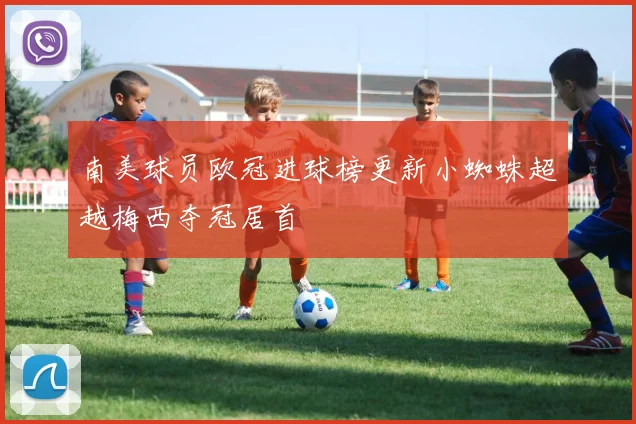 南美球员欧冠进球榜更新小蜘蛛超越梅西夺冠居首