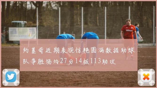 约基奇近期表现惊艳圆满数据助球队争胜场均27分14板113助攻