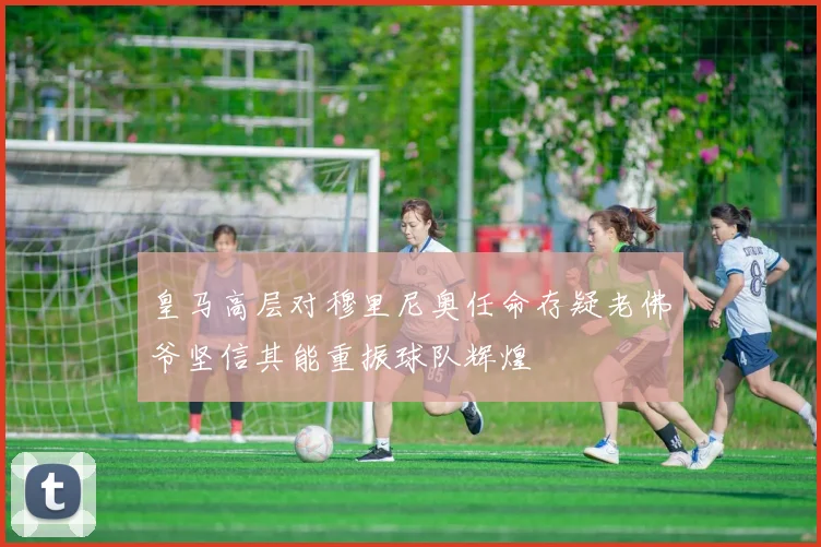 皇马高层对穆里尼奥任命存疑老佛爷坚信其能重振球队辉煌