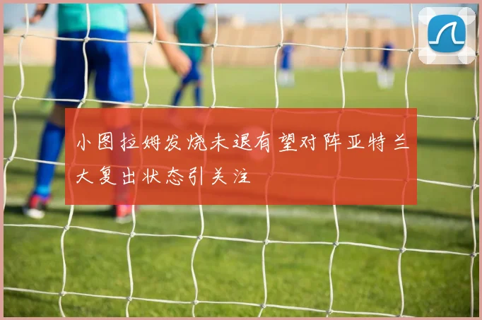 小图拉姆发烧未退有望对阵亚特兰大复出状态引关注