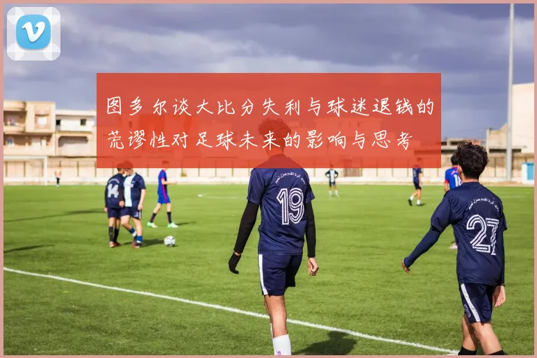 图多尔谈大比分失利与球迷退钱的荒谬性对足球未来的影响与思考