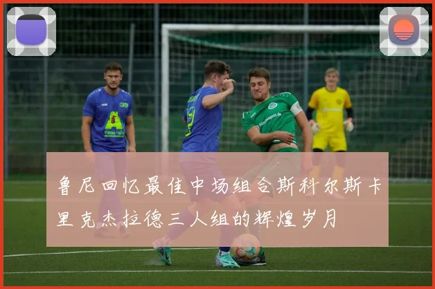 鲁尼回忆最佳中场组合斯科尔斯卡里克杰拉德三人组的辉煌岁月