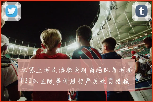 江苏上海足协联合对南通队与海港U20队互殴事件进行严厉处罚措施