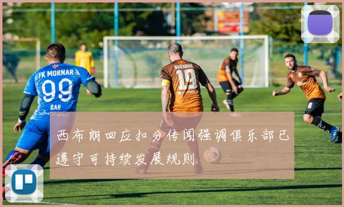 西布朗回应扣分传闻强调俱乐部已遵守可持续发展规则