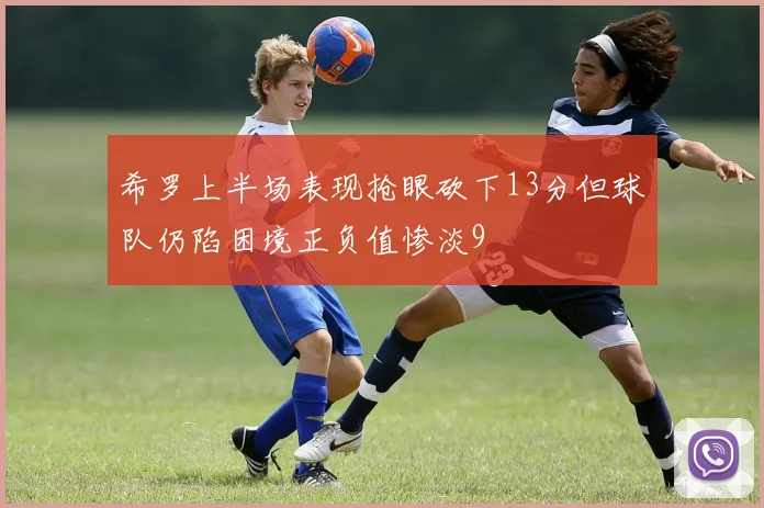 希罗上半场表现抢眼砍下13分但球队仍陷困境正负值惨淡9