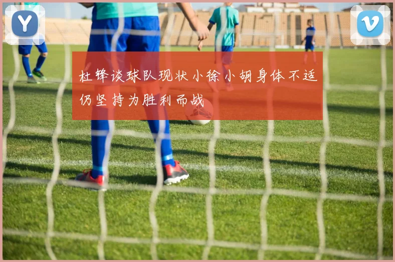 杜锋谈球队现状小徐小胡身体不适仍坚持为胜利而战